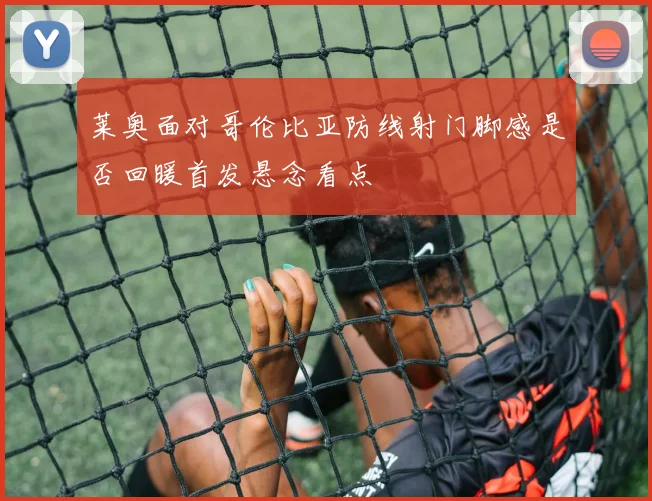 莱奥面对哥伦比亚防线射门脚感是否回暖首发悬念看点