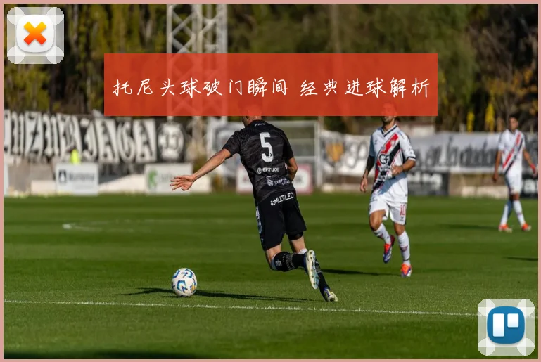 托尼头球破门瞬间 经典进球解析