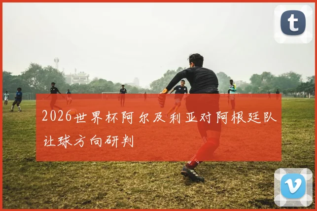 2026世界杯阿尔及利亚对阿根廷队让球方向研判