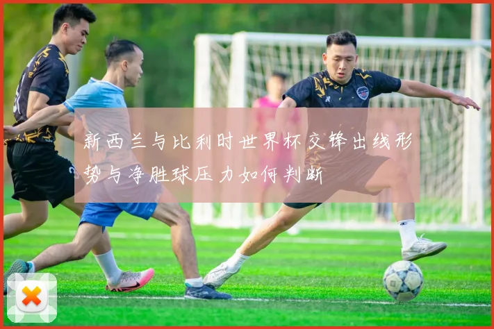 新西兰与比利时世界杯交锋出线形势与净胜球压力如何判断