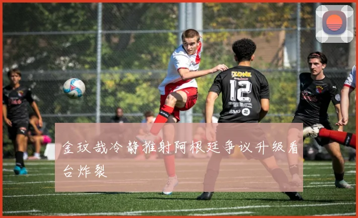 金玟哉冷静推射阿根廷争议升级看台炸裂