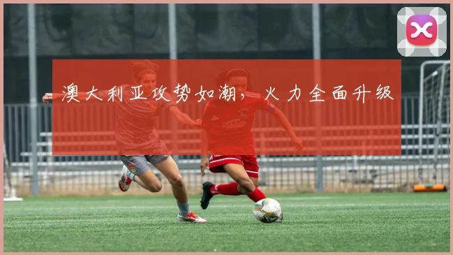 澳大利亚攻势如潮，火力全面升级