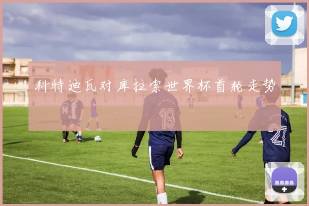 科特迪瓦对库拉索世界杯首轮走势