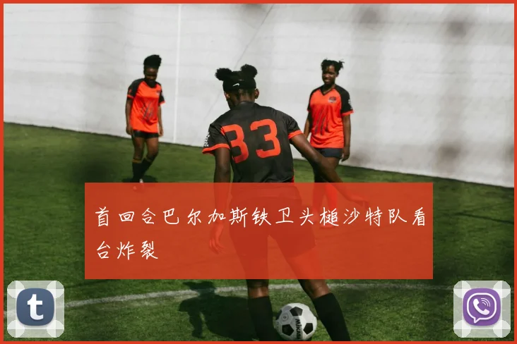 首回合巴尔加斯铁卫头槌沙特队看台炸裂