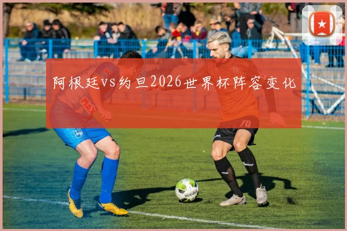 阿根廷vs约旦2026世界杯阵容变化