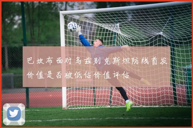 巴坎布面对乌兹别克斯坦防线首发价值是否被低估价值评估