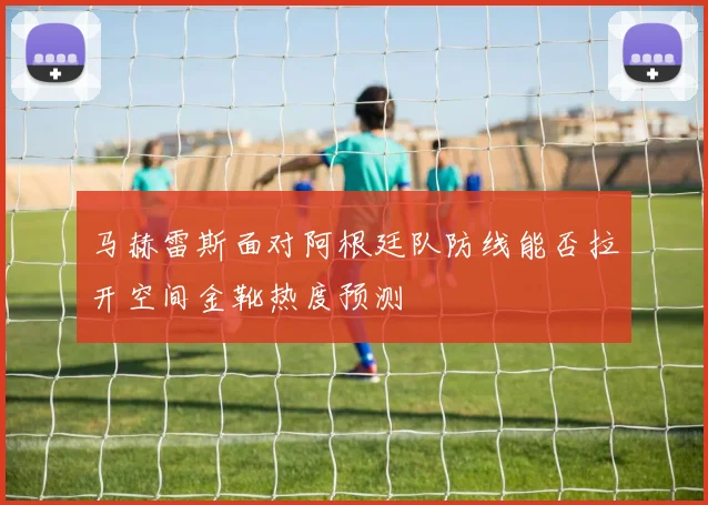 马赫雷斯面对阿根廷队防线能否拉开空间金靴热度预测