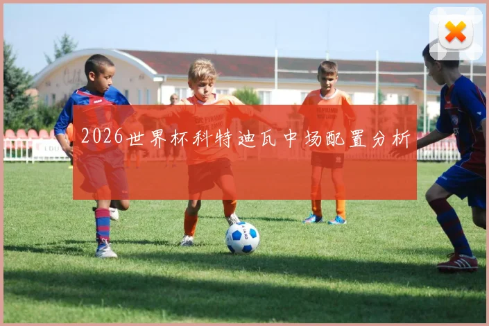 2026世界杯科特迪瓦中场配置分析