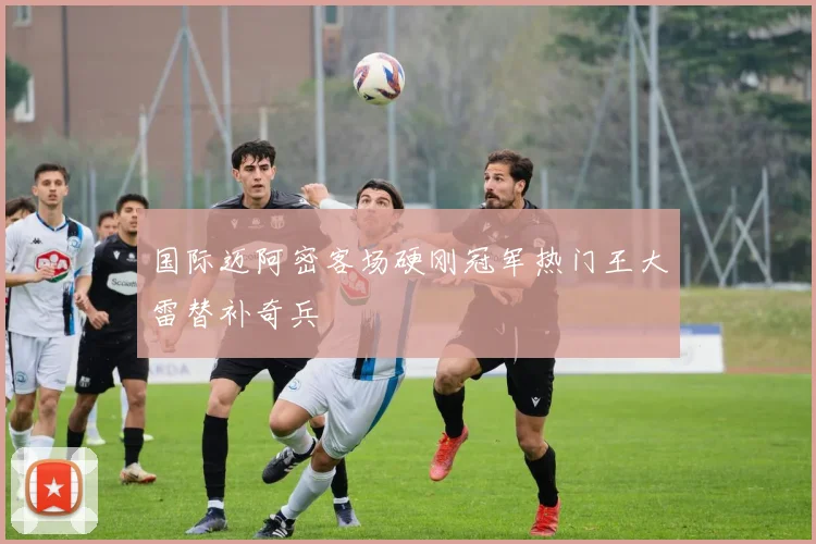 国际迈阿密客场硬刚冠军热门王大雷替补奇兵