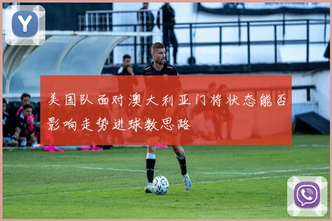 美国队面对澳大利亚门将状态能否影响走势进球数思路