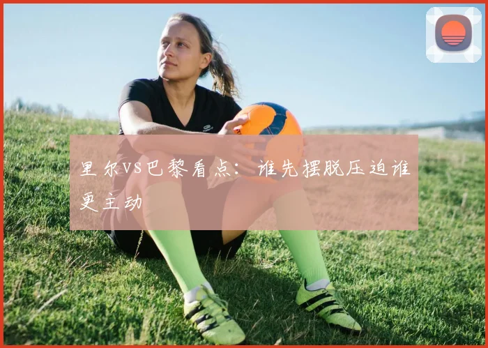 里尔vs巴黎看点：谁先摆脱压迫谁更主动
