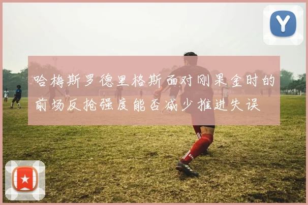 哈梅斯罗德里格斯面对刚果金时的前场反抢强度能否减少推进失误