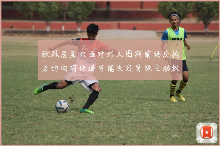 欧冠居莱尔面对尤文图斯前场反抢后的向前传递可能决定晋级主动权