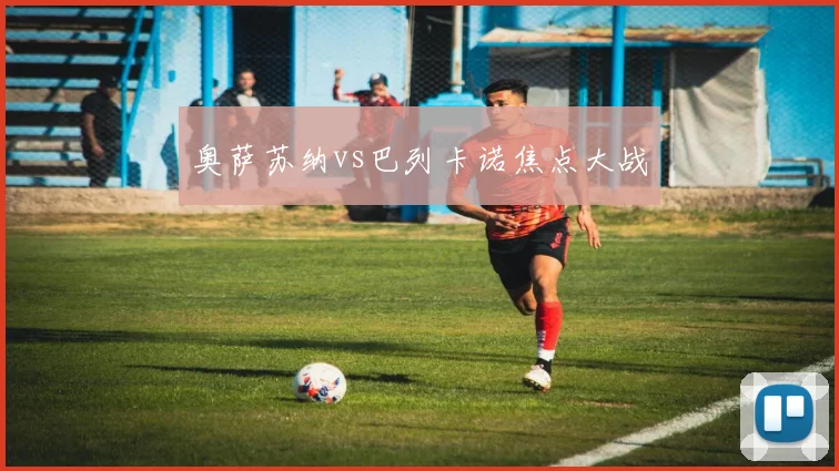 奥萨苏纳vs巴列卡诺焦点大战