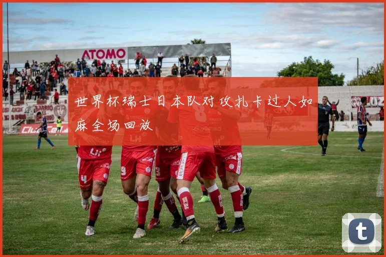 世界杯瑞士日本队对攻扎卡过人如麻全场回放
