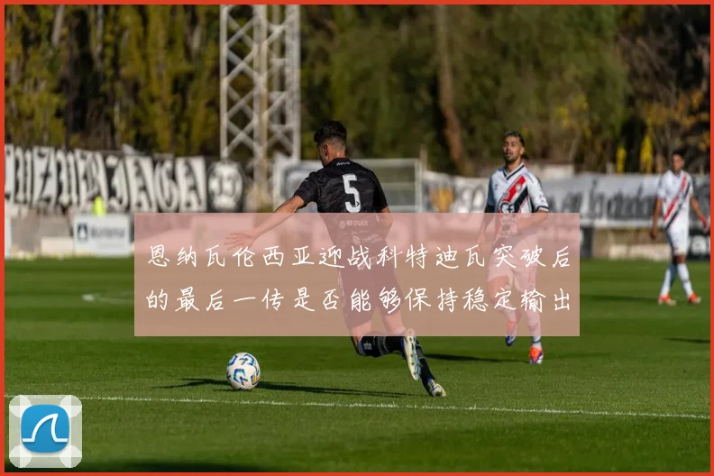 恩纳瓦伦西亚迎战科特迪瓦突破后的最后一传是否能够保持稳定输出