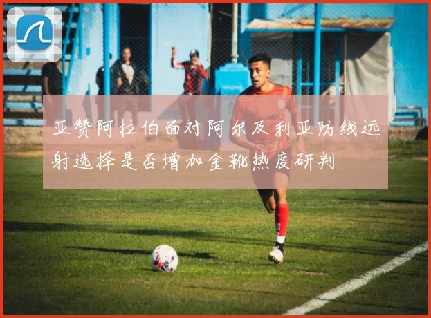 亚赞阿拉伯面对阿尔及利亚防线远射选择是否增加金靴热度研判