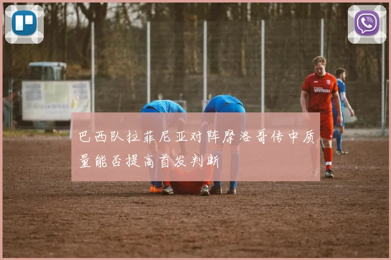 巴西队拉菲尼亚对阵摩洛哥传中质量能否提高首发判断