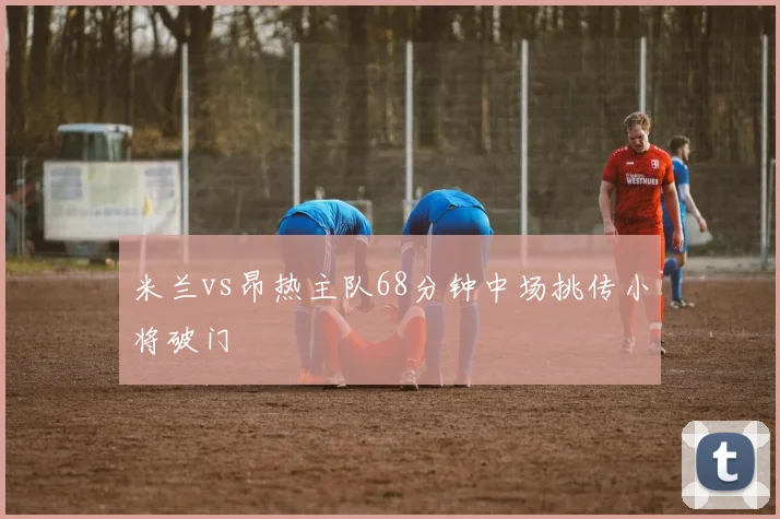 米兰vs昂热主队68分钟中场挑传小将破门