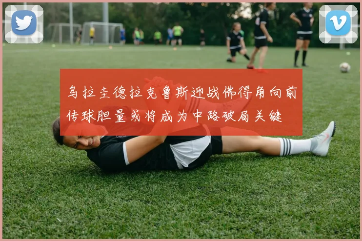 乌拉圭德拉克鲁斯迎战佛得角向前传球胆量或将成为中路破局关键