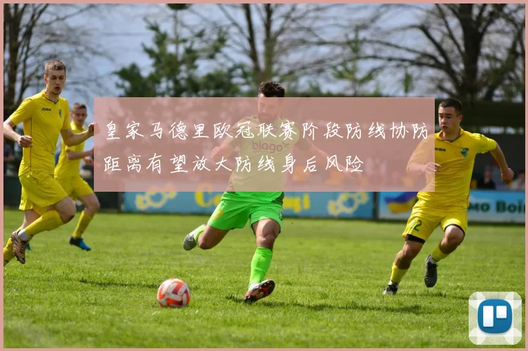 皇家马德里欧冠联赛阶段防线协防距离有望放大防线身后风险