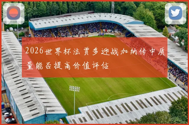 2026世界杯法贾多迎战加纳传中质量能否提高价值评估