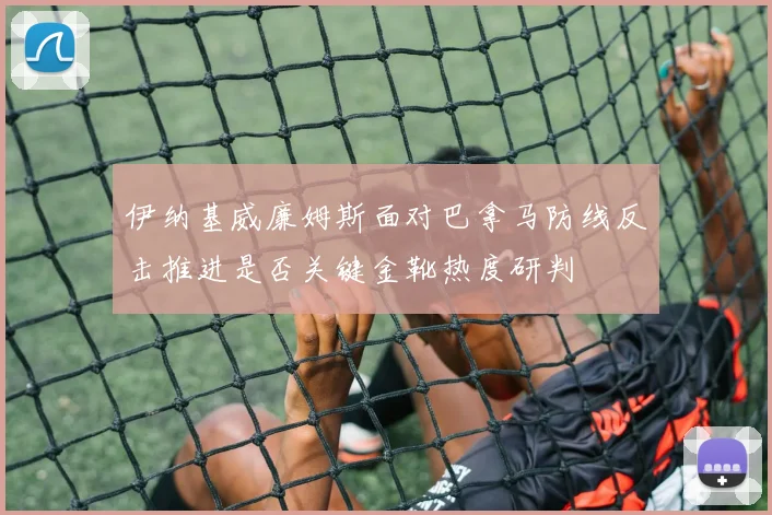 伊纳基威廉姆斯面对巴拿马防线反击推进是否关键金靴热度研判