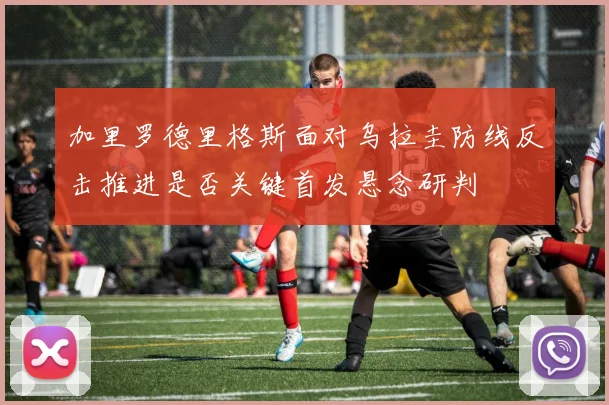 加里罗德里格斯面对乌拉圭防线反击推进是否关键首发悬念研判