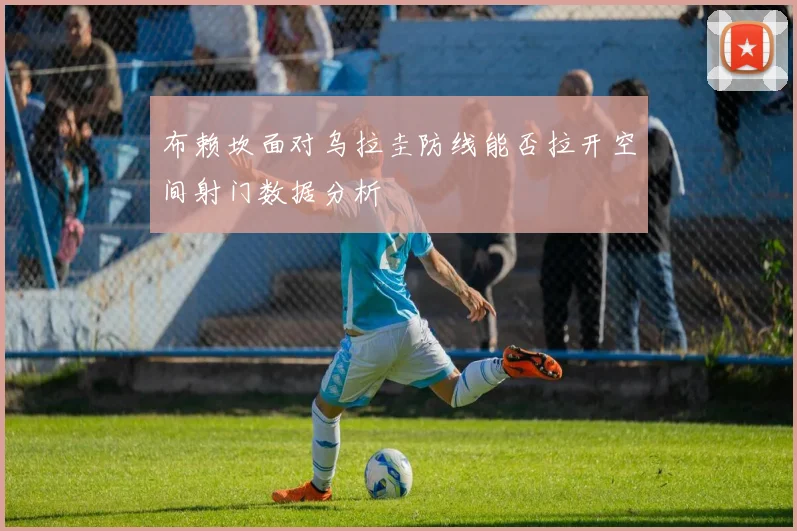 布赖坎面对乌拉圭防线能否拉开空间射门数据分析